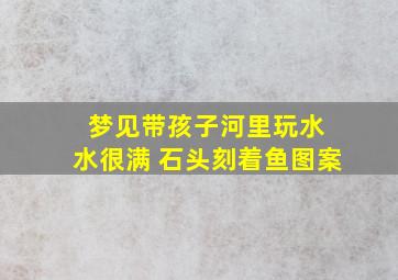 梦见带孩子河里玩水 水很满 石头刻着鱼图案